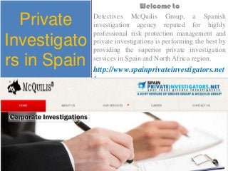 Private
Investigato
rs in Spain
Welcome to
Detectives McQuilis Group, a Spanish
investigation agency reputed for highly
professional risk protection management and
private investigations is performing the best by
providing the superior private investigation
services in Spain and North Africa region.
http://www.spainprivateinvestigators.net
/
 