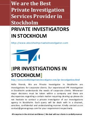 We are the Best
Private Investigation
Services Provider in
Stockholm
PRIVATE INVESTIGATORS
IN STOCKHOLM
http://www.stockholmprivateinvestigator.com




[IPR INVESTIGATIONS IN
STOCKHOLM]
http://www.stockholmprivateinvestigator.com/ipr-investigations.html

Hello friends, We are Private Investigator in Stockholm are
investigations for corporate clients. Our experienced IPR investigation
in Stockholm understands the needs of corporate clients. Whenever
major decisions must be taken within a company and there are
discrepancies regarding a certain matter requiring clearing up please do
not hesitate to contact a private investigator of our Investigations
agency in Stockholm. Each query will be dealt with in a discreet,
sensitive, confidential and understanding manner. Kindly contact us on
contact@grevesgroup.com for your requirement respectively.

All enquires in the strictest confidence | We deal with our clients in cordially manner
 