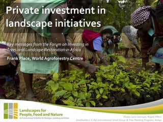 Private investment in
landscape initiatives
Key messages from the Forum on Investing in
Trees and Landcape Restoration in Africa
Frank Place, World Agroforestry Centre




                                                                               Photo: Lynn Johnson, Ripple Effect
                                    Smallholders in the International Small Group & Tree Planting Program, Kenya
 