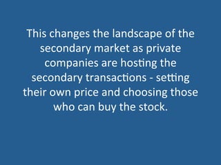This	
  changes	
  the	
  landscape	
  of	
  the	
  
secondary	
  market	
  as	
  private	
  
companies	
  are	
  hos5ng	
  the	
  
secondary	
  transac5ons	
  -­‐	
  seZng	
  
their	
  own	
  price	
  and	
  choosing	
  those	
  
who	
  can	
  buy	
  the	
  stock.	
  
 