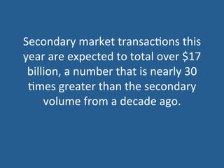 Secondary	
  market	
  transac5ons	
  this	
  
year	
  are	
  expected	
  to	
  total	
  over	
  $17	
  
billion,	
  a	
  number	
  that	
  is	
  nearly	
  30	
  
5mes	
  greater	
  than	
  the	
  secondary	
  
volume	
  from	
  a	
  decade	
  ago.	
  
 