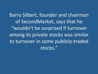 Barry	
  Silbert,	
  founder	
  and	
  chairman	
  
of	
  SecondMarket,	
  says	
  that	
  he	
  
“wouldn’t	
  be	
  surprised	
  if	
  turnover	
  
among	
  its	
  private	
  stocks	
  was	
  similar	
  
to	
  turnover	
  in	
  some	
  publicly-­‐traded	
  
stocks.”	
  
 