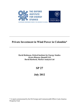 Private Investment in Wind Power in Colombia*



            David Robinson, Oxford Institute for Energy Studies
                       Alvaro Riascos, Quantil SAS
                   David Harbord, Market Analysis Ltd



                                     SP 27

                                  July 2012




* A report commissioned by the UK Foreign and Commonwealth Office's Latin America
Prosperity Fund

                                          	
  
	
  
 