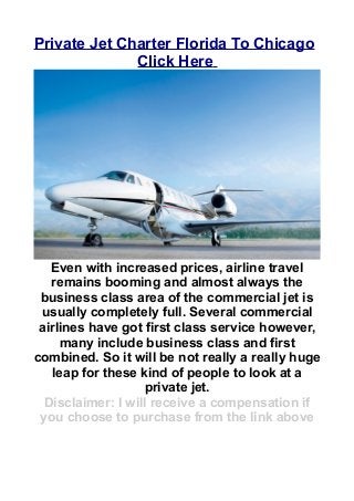 Private Jet Charter Florida To Chicago
Click Here
Even with increased prices, airline travel
remains booming and almost always the
business class area of the commercial jet is
usually completely full. Several commercial
airlines have got first class service however,
many include business class and first
combined. So it will be not really a really huge
leap for these kind of people to look at a
private jet.
Disclaimer: I will receive a compensation if
you choose to purchase from the link above
 