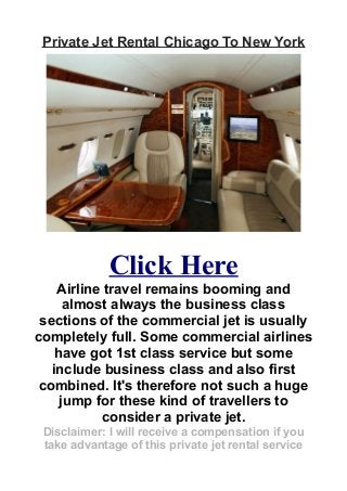 Private Jet Rental Chicago To New York
Click Here
Airline travel remains booming and
almost always the business class
sections of the commercial jet is usually
completely full. Some commercial airlines
have got 1st class service but some
include business class and also first
combined. It's therefore not such a huge
jump for these kind of travellers to
consider a private jet.
Disclaimer: I will receive a compensation if you
take advantage of this private jet rental service
 