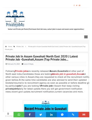 
Home Private Job Private job in Assam Guwahati North East 2020 | Latest Private Job -Guwahati,Assam |Top
Private jobs...
 February 18, 2020  Leave A Reply
FollowingPrivate jobsare recently released inAssam,Guwahatiand other part of
North east india.Candidates those are looking forprivate job in guwahati,Assamand
other various cities in Assam,they are requested to check all the recruitment notificatio
given bellow.At the same time candidates are also advised to send their updated
biodata/resume/cv to recruitment agency as soon as possible or before deadline given
by particularjob.If you are looking forPrivate jobin Assam than keep visiting
privatejob4udaily for latest update.Here you will get government notification
news,recent govt update,recruitment notification,current vacancies and more.
Private Job In Assam Guwahati North East 2020 | Latest
Private Job -Guwahati,Assam |Top Private Jobs...
Sarkari and Private job Portal (Find Assam Govt Job news, sarkari jobs in assam and assam career opportunities.)
S H A R E S
0
 