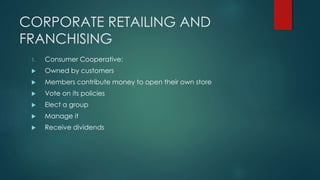 CORPORATE RETAILING AND
FRANCHISING
1. Consumer Cooperative:
 Owned by customers
 Members contribute money to open their own store
 Vote on its policies
 Elect a group
 Manage it
 Receive dividends
 