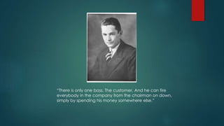 “There is only one boss. The customer. And he can fire
everybody in the company from the chairman on down,
simply by spending his money somewhere else.”
 