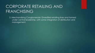 CORPORATE RETAILING AND
FRANCHISING
3. Merchandising Conglomerate: Diversified retailing lines and formed
under central leadership, with some integration of distribution and
management.
 