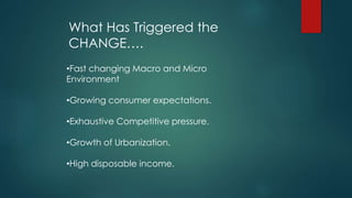 What Has Triggered the
CHANGE….
•Fast changing Macro and Micro
Environment
•Growing consumer expectations.
•Exhaustive Competitive pressure.
•Growth of Urbanization.
•High disposable income.
 