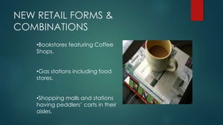 NEW RETAIL FORMS &
COMBINATIONS
•Bookstores featuring Coffee
Shops.
•Gas stations including food
stores.
•Shopping malls and stations
having peddlers’ carts in their
aisles.
 