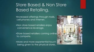 Store Based & Non Store
Based Retailing.
•Increased offerings through mails,
cell phones and internet.
•Non store based retailers enjoy
convenience leverage.
•Store based retailers coming online
to compete.
•More and more experiential touch
being given to the physical stores.
 