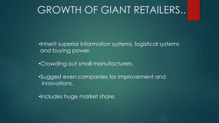 GROWTH OF GIANT RETAILERS..
•Inherit superior information systems, logistical systems
and buying power.
•Crowding out small manufacturers.
•Suggest even companies for improvement and
innovations.
•Includes huge market share.
 