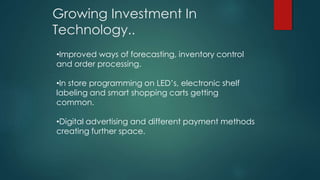 Growing Investment In
Technology..
•Improved ways of forecasting, inventory control
and order processing.
•In store programming on LED’s, electronic shelf
labeling and smart shopping carts getting
common.
•Digital advertising and different payment methods
creating further space.
 