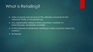 What is Retailing?
 Sales of goods and services to the ultimate consumer for the
personal, family or household use.
 Any organization selling to final consumers- whether it is
manufacturer, wholesaler or retailer.
 In the channel of distribution, retailing is where customer meets the
product.
 Exchange
 