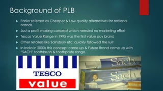 Background of PLB
 Earlier referred as Cheaper & Low quality alternatives for national
brands.
 Just a profit making concept which needed no marketing effort
 Tescos Value Range in 1995 was the first value pay brand
 Other retailers like Sainsbury etc. quickly followed the suit
 In India in 2000s this concept came up & Future Brand came up with
“SACH” toothbrush & toothpaste range.
 