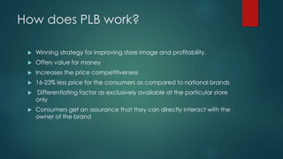How does PLB work?
 Winning strategy for improving store image and profitability.
 Offers value for money
 Increases the price competitiveness
 16-23% less price for the consumers as compared to national brands
 Differentiating factor as exclusively available at the particular store
only
 Consumers get an assurance that they can directly interact with the
owner of the brand
 