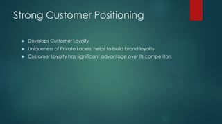 Strong Customer Positioning
 Develops Customer Loyalty
 Uniqueness of Private Labels, helps to build brand loyalty
 Customer Loyalty has significant advantage over its competitors
 