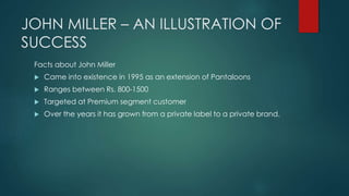 JOHN MILLER – AN ILLUSTRATION OF
SUCCESS
Facts about John Miller
 Came into existence in 1995 as an extension of Pantaloons
 Ranges between Rs. 800-1500
 Targeted at Premium segment customer
 Over the years it has grown from a private label to a private brand.
 