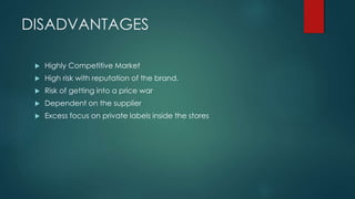 DISADVANTAGES
 Highly Competitive Market
 High risk with reputation of the brand.
 Risk of getting into a price war
 Dependent on the supplier
 Excess focus on private labels inside the stores
 
