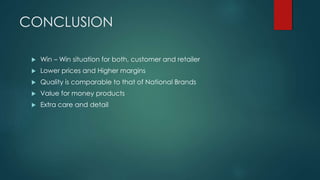 CONCLUSION
 Win – Win situation for both, customer and retailer
 Lower prices and Higher margins
 Quality is comparable to that of National Brands
 Value for money products
 Extra care and detail
 