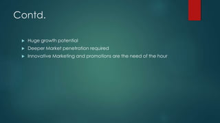 Contd.
 Huge growth potential
 Deeper Market penetration required
 Innovative Marketing and promotions are the need of the hour
 