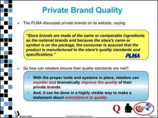 Page 13
Copyright© 2010 Decision Analyst
Private Brand Quality
The PLMA discusses private brands on its website, saying:
So how can retailers ensure their quality standards are met?
 With the proper tools and systems in place, retailers can
monitor and dramatically improve the quality of their
private brands.
 And, it can be done in a highly visible way to make a
statement about commitment to quality.
“Store brands are made of the same or comparable ingredients
as the national brands and because the store's name or
symbol is on the package, the consumer is assured that the
product is manufactured to the store's quality standards and
specifications.”
Q
 