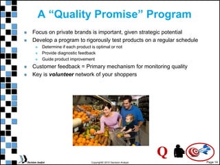 Page 14
Copyright© 2010 Decision Analyst
A “Quality Promise” Program
Focus on private brands is important, given strategic potential
Develop a program to rigorously test products on a regular schedule
 Determine if each product is optimal or not
 Provide diagnostic feedback
 Guide product improvement
Customer feedback = Primary mechanism for monitoring quality
Key is volunteer network of your shoppers
Q
 