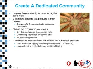 Page 15
Copyright© 2010 Decision Analyst
Create A Dedicated Community
Large online community or panel of regular
customers
Volunteers agree to test products in their
homes
 Drawings for free groceries to encourage
participation
Design the program so volunteers:
 Buy the products on their regular visits
 Use during a specified window of time
 Provide ratings online
If hundreds of products involved, control roll-out across products
 Start with those lagging in sales (greatest impact on revenue)
 Low-performing products trigger additional testing
Q
 