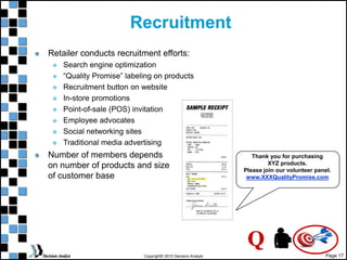 Page 17
Copyright© 2010 Decision Analyst
Recruitment
Retailer conducts recruitment efforts:
 Search engine optimization
 “Quality Promise” labeling on products
 Recruitment button on website
 In-store promotions
 Point-of-sale (POS) invitation
 Employee advocates
 Social networking sites
 Traditional media advertising
Thank you for purchasing
XYZ products.
Please join our volunteer panel.
www.XXXQualityPromise.com
Q
Number of members depends
on number of products and size
of customer base
 