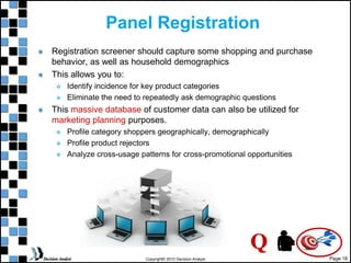 Page 18
Copyright© 2010 Decision Analyst
Panel Registration
Registration screener should capture some shopping and purchase
behavior, as well as household demographics
This allows you to:
 Identify incidence for key product categories
 Eliminate the need to repeatedly ask demographic questions
This massive database of customer data can also be utilized for
marketing planning purposes.
 Profile category shoppers geographically, demographically
 Profile product rejectors
 Analyze cross-usage patterns for cross-promotional opportunities
Q
 
