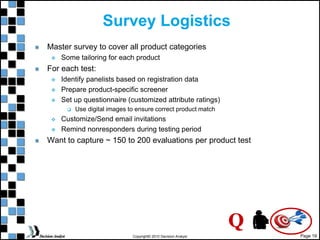 Page 19
Copyright© 2010 Decision Analyst
Survey Logistics
Master survey to cover all product categories
 Some tailoring for each product
For each test:
 Identify panelists based on registration data
 Prepare product-specific screener
 Set up questionnaire (customized attribute ratings)
 Use digital images to ensure correct product match
 Customize/Send email invitations
 Remind nonresponders during testing period
Want to capture ~ 150 to 200 evaluations per product test
Q
 