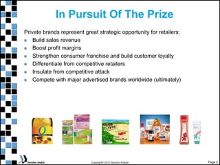 Page 2
Copyright© 2010 Decision Analyst
In Pursuit Of The Prize
Private brands represent great strategic opportunity for retailers:
Build sales revenue
Boost profit margins
Strengthen consumer franchise and build customer loyalty
Differentiate from competitive retailers
Insulate from competitive attack
Compete with major advertised brands worldwide (ultimately)
 