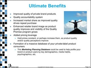 Page 21
Copyright© 2010 Decision Analyst
Ultimate Benefits
Improved quality of private brand products
Quality accountability system
Increased market share as improved quality
drives repeat purchase
Enhanced retailer brand image as product
quality improves and visibility of the Quality
Promise program grows
Added pricing leverage
 Hold prices constant, or perhaps increase them, as product quality
and/or quality perceptions improve
Formation of a massive database of your private-label product
consumers
 This Marketing Planning Database could be used to help profile your
brand or product users by key demographics, media habits,
psychographics, etc.
 