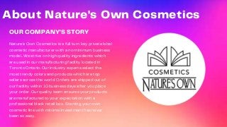 OUR COMPANY'S STORY
Nature’s Own Cosmetics is a full turn key private label
cosmetic manufacturer with a no minimum business
model.. We strive on high quality ingredients which
are used in our manufacturing facility located in
Toronto Ontario. Our industry experts select the
most trendy colors and products which are top
sellers across the world. Orders are shipped out of
our facility within 10 business days after you place
your order. Our quality team ensures your products
are manufactured to your expectation with a
professional black retail box. Starting your own
cosmetic line with minimal investment has never
been so easy.
About Nature's Own Cosmetics
 