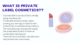 WHAT IS PRIVATE
LABEL COSMETICS??
A private label is a product that is already
being manufactured.
Private label products simply means
printing your own logo or brand on the
product that is manufactured by a factory.
The manufacturing company that supply
the private label product is known as
private label manufacturer.
There are lots of cosmetics manufacturers
that produce their own brands.
 