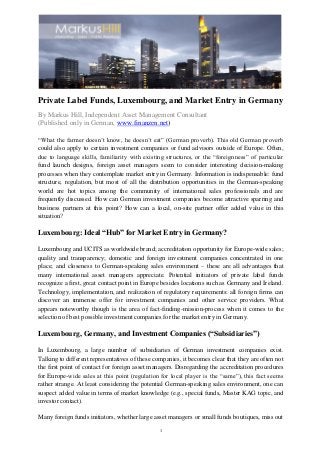 1
Private Label Funds, Luxembourg, and Market Entry in Germany
By Markus Hill, Independent Asset Management Consultant
(Published only in German, www.finanzen.net)
“What the farmer doesn’t know, he doesn’t eat” (German proverb). This old German proverb
could also apply to certain investment companies or fund advisors outside of Europe. Often,
due to language skills, familiarity with existing structures, or the “foreignness” of particular
fund launch designs, foreign asset managers seem to consider interesting decision-making
processes when they contemplate market entry in Germany. Information is indispensable: fund
structure, regulation, but most of all the distribution opportunities in the German-speaking
world are hot topics among the community of international sales professionals and are
frequently discussed. How can German investment companies become attractive sparring and
business partners at this point? How can a local, on-site partner offer added value in this
situation?
Luxembourg: Ideal “Hub” for Market Entry in Germany?
Luxembourg and UCITS as worldwide brand; accreditation opportunity for Europe-wide sales;
quality and transparency; domestic and foreign investment companies concentrated in one
place; and closeness to German-speaking sales environment – these are all advantages that
many international asset managers appreciate. Potential initiators of private label funds
recognize a first, great contact point in Europe besides locations such as Germany and Ireland.
Technology, implementation, and realization of regulatory requirements: all foreign firms can
discover an immense offer for investment companies and other service providers. What
appears noteworthy though is the area of fact-finding-mission-process when it comes to the
selection of best possible investment companies for the market entry in Germany.
Luxembourg, Germany, and Investment Companies (“Subsidiaries”)
In Luxembourg, a large number of subsidiaries of German investment companies exist.
Talking to different representatives of these companies, it becomes clear that they are often not
the first point of contact for foreign asset managers. Disregarding the accreditation procedures
for Europe-wide sales at this point (regulation for local player is the “same”), this fact seems
rather strange. At least considering the potential German-speaking sales environment, one can
suspect added value in terms of market knowledge (e.g., special funds, Master KAG topic, and
investor contact).
Many foreign funds initiators, whether large asset managers or small funds boutiques, miss out
 