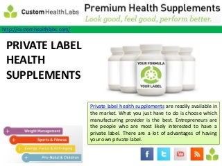 http://customhealthlabs.com/

Keep LABEL
PRIVATE
Our
HEALTH
Body
SUPPLEMENTS
Healthy
Even
When We
Are on a Diet                  Private label health supplements are readily available in
                               the market. What you just have to do is choose which
                               manufacturing provider is the best. Entrepreneurs are
                               the people who are most likely interested to have a
                               private label. There are a lot of advantages of having
                               your own private label.
 