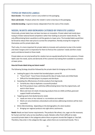 TYPES OF PRIVATE LABELS
Store brands - The retailer's name is very evident on the packaging.

Store sub-brands - Products where the retailer's name is low-key on the packaging.

Umbrella branding - A generic brand, independent from the name of the retailer.


NEEDS, WANTS AND DEMANDS CATERED BY PRIVATE LABELS
Historically, private labels have not been too keen on innovation. Private Labels had mostly been
trying to imitate national brand competitors rather than looking at consumer needs directly. The
only differentiating factor would be to sell the goods at a lower price. The branded labels would then
be forced to reduce their own price to survive the competition, thereby erasing the margins for
themselves and for private labels alike

That‘s why, it is more important for private labels to innovate and customize to stay in the market
and retain margins and it is imperative for them to find out the customers’ needs and then create
wants and desires based on those needs

Private labels are not only beneficial for retailers but are equally beneficial for the customers. Private
labels cater the needs, wants and demands of the customers by making them available to customers
at lower prices.

How do Private labels bring out latent needs?

The following Strategy should be followed by the private labels for bringing out the needs:

        Looking for gaps in the market that branded players cannot fill
         "Tesco Finest". Tesco Finest introduced the idea of ready meals and chilled foods
         Difficult for branded players to prepare and distribute
        Exceeding the effectiveness of similar products from big brands
         Certainly less risky to duplicate a successful product
         But if the products have a definitive differentiating factor that the original lacks, will
            work in their favour
         More and more US retails introducing products that are USDA-certified, greenand
            support health and wellness.
        Targeting wants that ideally become needs
         needs are more or less rational i.e. no emotions are involved
         Wants are very emotional, and products and services addressing emotions will be more
            successful.
        Ethnic Merchandizing - depending on the demographics of a store location
         Bringing non regional products into right ethnic catchments

Needs: Needs are basic human requirements. The products like wheat, rice, sugar are the necessary
for human and that‘s why can be classified as needs. Retailers often find it difficult to make
successful private labels in the categories where there are generic brands like Colgate or Tata Salt.
Therefore, they enter in the categories like sugar, where there are no dominant brands. This is


                                                   11
 