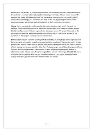 beneficial for the retailers as it shields them from the fierce competition. But it is also beneficial for
the customers as private label products of same quality are available at lower prices. Consider for
example, Big Bazaar sells 5 kg sugar under the brand name of Renuka, which is around 15-20 %
cheaper than other 5 kg packs available in the shop. In this way, by catering the needs of the
customers, private labels create a win-win situation for both customers and retailers.

Wants: Wants are needs directed to specific objects/services that might satisfy the need. For
example, television can be classified as wants as it will satisfy the need for entertainment. Private
label brands have entered into the segments like Microwave ovens, TVs to cater the wants of the
customers. For example, Big Bazaar has developed Koryobrand for catering the demand of the
customers in the category Microwave ovens and television.

Demand: Demands are wants for specific products backed by an ability to pay. When a private label
becomes highly successful, it grows from private label to private brand. The superior quality at lower
price creates demand for the product. Private labels also createthe demand for the product because
of their lower price. For example, John Miller from Pantaloon might sound like a classy garment from
Western world to untrained ears is a substitute for a big brand like Peter England, because it
offerssame quality at lower price. The price range of John Miller is in the range of Rs 300-600 and is
affordable for the customer who may not afford Peter England. Thus, by the principle of higher
quality-lower price, private labelscater the demand for the masses.




                                                    12
 