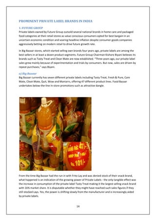 PROMINENT PRIVATE LABEL BRANDS IN INDIA
1. FUTURE GROUP
Private labels owned by Future Group outsold several national brands in home care and packaged
food categories at their retail stores as value conscious consumers opted for best bargain in an
uncertain economic condition and soaring headline inflation despite consumer goods companies
aggressively betting on modern retail to drive future growth rate.

In Big Bazaar stores, which started selling own brands four years ago, private labels are among the
best sellers in at least a dozen product segments. Future Group Chairman Kishore Biyani believes its
brands such as Tasty Treat and Clean Mate are now established. “Three years ago, our private label
sales grew mainly because of experimentation and trials by consumers. But now, sales are driven by
repeat purchases,” says Biyani.

a) Big Bazaar
Big Bazaar currently has seven different private labels including Tasty Treat, Fresh & Pure, Care
Mate, Clean Mate, Quit, Wow and Maniarrs, offering 47 different product lines. Food Bazaar
undertakes below-the-line in-store promotions such as attractive dangle.




From the time Big Bazaar had the run in with Frito Lay and was denied stock of their snack brand,
what happened is an indication of the growing power of Private Labels - the only tangible effect was
the increase in consumption of the private label Tasty Treat making it the largest selling snack brand
with 16% market share. It is disputable whether they might have reached such sales figures if they
still stocked Lays. Yes, the power is shifting slowly from the manufacturer and is increasingly aided
by private labels.


                                                  14
 