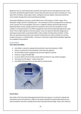 Big Bazaar aims at a diversified product portfolio with specific lines of niche goods that cater to the
local taste, identified through the better contact they have with end users than manufacturers. Thus,
apart from cornflakes, cheese, ghee, butter, toothpaste and even diapers, they have entered the
niche markets through their community foods brand Ektaa.

According to Big Bazaar executives, private labels mean a 15% savings in retailer margin, 7% in
distributor margin and 5% in marketing costs – this translates to 27% net savings which is transferred
to the customer thus ensuring higher sales even in categories without extremely high demand.
Marketing efforts involve strategic placement of products next to the main competitor so that
visibility is increased and there is an effort to gauge the merits of the private label against the major
brand. There is high emphasis on the price aspect, in fact, the labels are distinctly categorised as
opening price point labels, promotional labels, trade-up labels and deep-discount labels. Further,
there are ads placed at eye-level to the customer and products are sold as a bundle, for instance
noodles and sauce in a combined offer – this way it is also easier to get relevant feedback regarding
the suitability of the products.

b) John Miller
Facts about John Miller:

        John Miller is a brand is a decade old brand which came into existence in 1995.
        Came as an extension of the Pantaloon in the executive segment.
        The John Miller brand is targeted at the premium segment customer
        Priced at a range of Rs 300- 600
        It can be called as the first Indian private label to embark on mass media campaigns.
        The brand uses the tagline " makes it look easy "
        John Miller had grown from a private label to a private brand




Success Story

John miller is the first private label apparel brand of the future group. It is a brand is a decade old
brand which came into existence in 1995.It is the perfect example of a private label which has not
only survived for more than a decade but has also improved its brand image. In fact, John miller has


                                                   15
 