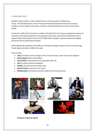 3. SHOPPERS STOP

Shoppers' Stop Limited is a chain of Retail stores in India owned by K. Raheja Corp.
Group - The Company houses a host of many international & domestic brands across various
categories such as apparel, accessories, cosmetics, home & kitchenware as also its own private
brands.

SS started in 1991 with its first store in Andheri, Mumbai.SS has built robust management systems to
capitalize on the growth potential in the organized retail space, particularly the department store
segment.With a Gross Retail Turnover of Rs. 8996 million, Shopper's Stop has become the highest
benchmark for the Indian Retail Industry.

Of the 204 brands stocked by the Rs 400-crore (Rs billion) Shoppers' Stop, only five are private tags.
Private labels contribute to 20% of the sales.

These include:
        Stop: the oldest and the strongest of the in-house brands, caters to the youth segment
        Mario Zegnoti: Men’s Casual Wear.
        Austin Reed: International brand, exclusively sold in SS
        Life: for youth and the mid segment
        Kashish: the premium ethnic ladies wear
        Vittorio Fratini: a premium men's wear
        EllizaDonatein: an exclusive brand for ladies formal and casual wear




        Features of private labels


                                                  19
 