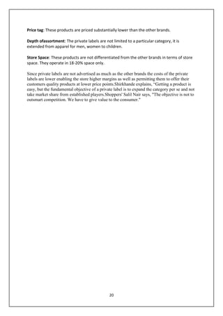 Price tag: These products are priced substantially lower than the other brands.

Depth ofassortment: The private labels are not limited to a particular category, it is
extended from apparel for men, women to children.

Store Space: These products are not differentiated from the other brands in terms of store
space. They operate in 18-20% space only.

Since private labels are not advertised as much as the other brands the costs of the private
labels are lower enabling the store higher margins as well as permitting them to offer their
customers quality products at lower price points.Shirkhande explains, “Getting a product is
easy, but the fundamental objective of a private label is to expand the category per se and not
take market share from established players.Shoppers' Salil Nair says, "The objective is not to
outsmart competition. We have to give value to the consumer."




                                              20
 