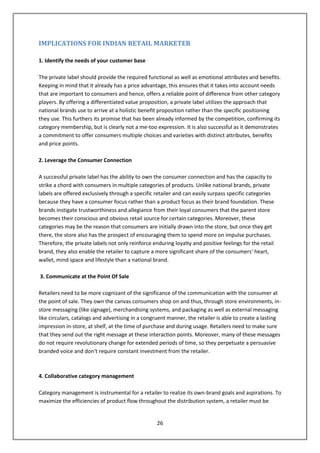 IMPLICATIONS FOR INDIAN RETAIL MARKETER

1. Identify the needs of your customer base

The private label should provide the required functional as well as emotional attributes and benefits.
Keeping in mind that it already has a price advantage, this ensures that it takes into account needs
that are important to consumers and hence, offers a reliable point of difference from other category
players. By offering a differentiated value proposition, a private label utilizes the approach that
national brands use to arrive at a holistic benefit proposition rather than the specific positioning
they use. This furthers its promise that has been already informed by the competition, confirming its
category membership, but is clearly not a me-too expression. It is also successful as it demonstrates
a commitment to offer consumers multiple choices and varieties with distinct attributes, benefits
and price points.

2. Leverage the Consumer Connection

A successful private label has the ability to own the consumer connection and has the capacity to
strike a chord with consumers in multiple categories of products. Unlike national brands, private
labels are offered exclusively through a specific retailer and can easily surpass specific categories
because they have a consumer focus rather than a product focus as their brand foundation. These
brands instigate trustworthiness and allegiance from their loyal consumers that the parent store
becomes their conscious and obvious retail source for certain categories. Moreover, these
categories may be the reason that consumers are initially drawn into the store, but once they get
there, the store also has the prospect of encouraging them to spend more on impulse purchases.
Therefore, the private labels not only reinforce enduring loyalty and positive feelings for the retail
brand, they also enable the retailer to capture a more significant share of the consumers‘ heart,
wallet, mind space and lifestyle than a national brand.

3. Communicate at the Point Of Sale

Retailers need to be more cognizant of the significance of the communication with the consumer at
the point of sale. They own the canvas consumers shop on and thus, through store environments, in-
store messaging (like signage), merchandising systems, and packaging as well as external messaging
like circulars, catalogs and advertising in a congruent manner, the retailer is able to create a lasting
impression in-store, at shelf, at the time of purchase and during usage. Retailers need to make sure
that they send out the right message at these interaction points. Moreover, many of these messages
do not require revolutionary change for extended periods of time, so they perpetuate a persuasive
branded voice and don‘t require constant investment from the retailer.



4. Collaborative category management

Category management is instrumental for a retailer to realize its own-brand goals and aspirations. To
maximize the efficiencies of product flow throughout the distribution system, a retailer must be


                                                   26
 