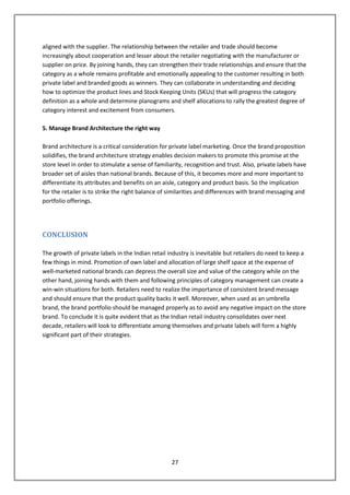 aligned with the supplier. The relationship between the retailer and trade should become
increasingly about cooperation and lesser about the retailer negotiating with the manufacturer or
supplier on price. By joining hands, they can strengthen their trade relationships and ensure that the
category as a whole remains profitable and emotionally appealing to the customer resulting in both
private label and branded goods as winners. They can collaborate in understanding and deciding
how to optimize the product lines and Stock Keeping Units (SKUs) that will progress the category
definition as a whole and determine planograms and shelf allocations to rally the greatest degree of
category interest and excitement from consumers.

5. Manage Brand Architecture the right way

Brand architecture is a critical consideration for private label marketing. Once the brand proposition
solidifies, the brand architecture strategy enables decision makers to promote this promise at the
store level in order to stimulate a sense of familiarity, recognition and trust. Also, private labels have
broader set of aisles than national brands. Because of this, it becomes more and more important to
differentiate its attributes and benefits on an aisle, category and product basis. So the implication
for the retailer is to strike the right balance of similarities and differences with brand messaging and
portfolio offerings.




CONCLUSION

The growth of private labels in the Indian retail industry is inevitable but retailers do need to keep a
few things in mind. Promotion of own label and allocation of large shelf space at the expense of
well-marketed national brands can depress the overall size and value of the category while on the
other hand, joining hands with them and following principles of category management can create a
win-win situations for both. Retailers need to realize the importance of consistent brand message
and should ensure that the product quality backs it well. Moreover, when used as an umbrella
brand, the brand portfolio should be managed properly as to avoid any negative impact on the store
brand. To conclude it is quite evident that as the Indian retail industry consolidates over next
decade, retailers will look to differentiate among themselves and private labels will form a highly
significant part of their strategies.




                                                   27
 