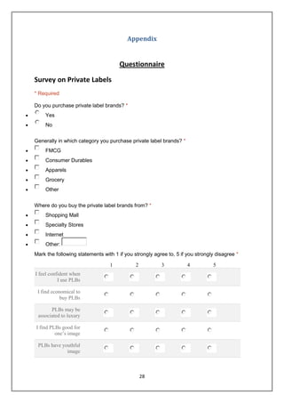 Appendix


                                     Questionnaire

Survey on Private Labels
* Required

Do you purchase private label brands? *
    Yes
    No


Generally in which category you purchase private label brands? *
    FMCG
    Consumer Durables
    Apparels
    Grocery
    Other


Where do you buy the private label brands from? *
    Shopping Mall
    Specialty Stores
    Internet
    Other:
Mark the following statements with 1 if you strongly agree to, 5 if you strongly disagree *

                                 1           2          3           4          5
I feel confident when
           I use PLBs

 I find economical to
            buy PLBs

       PLBs may be
 associated to luxury

I find PLBs good for
         one’s image

 PLBs have youthful
             image



                                                 28
 