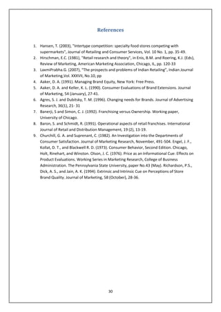 References

1. Hansen, T. (2003), "Intertype competition: specialty food stores competing with
   supermarkets", Journal of Retailing and Consumer Services, Vol. 10 No. 1, pp. 35-49.
2. Hirschman, E.C. (1981), "Retail research and theory", in Enis, B.M. and Roering, K.J. (Eds),
   Review of Marketing, American Marketing Association, Chicago, IL, pp. 120-33
3. LaxmiPrabha.G. (2007), “The prospects and problems of Indian Retailing”, Indian Journal
   of Marketing,Vol. XXXVII, No.10, pp
4. Aaker, D. A. (1991). Managing Brand Equity, New York: Free Press.
5. Aaker, D. A. and Keller, K. L. (1990). Consumer Evaluations of Brand Extensions. Journal
   of Marketing, 54 (January), 27-41.
6. Agres, S. J. and Dubitsky, T. M. (1996). Changing needs for Brands. Journal of Advertising
   Research, 36(1), 21- 31
7. Banerji, S and Simon, C. J. (1992). Franchising versus Ownership. Working paper,
   University of Chicago.
8. Baron, S. and Schmidt, R. (1991). Operational aspects of retail franchises. International
   Journal of Retail and Distribution Management, 19 (2), 13-19.
9. Churchill, G. A. and Suprenant, C. (1982). An Investigation into the Departments of
   Consumer Satisfaction. Journal of Marketing Research, November, 491-504. Engel, J. F.,
   Kollat, D. T., and Blackwell R. D. (1973). Consumer Behavior, Second Edition. Chicago,
   Holt, Rinehart, and Winston. Olson, J. C. (1976). Price as an Informational Cue: Effects on
   Product Evaluations. Working Series in Marketing Research, College of Business
   Administration. The Pennsylvania State University, paper No.43 (May). Richardson, P.S.,
   Dick, A. S., and Jain, A. K. (1994). Extrinsic and Intrinsic Cue on Perceptions of Store
   Brand Quality. Journal of Marketing, 58 (October), 28-36.




                                            30
 