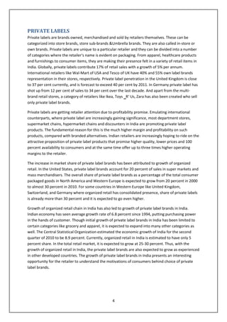 PRIVATE LABELS
Private labels are brands owned, merchandised and sold by retailers themselves. These can be
categorized into store brands, store sub-brands &Umbrella brands. They are also called in-store or
own brands. Private labels are unique to a particular retailer and they can be divided into a number
of categories where the retailer‘s name is evident on packaging. From apparel, healthcare products
and furnishings to consumer items, they are making their presence felt in a variety of retail items in
India. Globally, private labels contribute 17% of retail sales with a growth of 5% per annum.
International retailers like Wal-Mart of USA and Tesco of UK have 40% and 55% own label brands
representation in their stores, respectively. Private label penetration in the United Kingdom is close
to 37 per cent currently, and is forecast to exceed 40 per cent by 2011. In Germany private label has
shot up from 12 per cent of sales to 34 per cent over the last decade. And apart from the multi-
brand retail stores, a category of retailers like Ikea, Toys ‗R‘ Us, Zara has also been created who sell
only private label brands.

Private labels are getting retailer attention due to profitability promise. Emulating international
counterparts, where private label are increasingly gaining significance, most department stores,
supermarket chains, hypermarket chains and discounters in India are promoting private label
products. The fundamental reason for this is the much higher margin and profitability on such
products, compared with branded alternatives. Indian retailers are increasingly hoping to ride on the
attractive proposition of private label products that promise higher quality, lower prices and 100
percent availability to consumers and at the same time offer up to three times higher operating
margins to the retailer.

The increase in market share of private label brands has been attributed to growth of organized
retail. In the United States, private label brands account for 20 percent of sales in super markets and
mass merchandisers. The overall share of private label brands as a percentage of the total consumer
packaged goods in North America and Western Europe is expected to grow from 20 percent in 2000
to almost 30 percent in 2010. For some countries in Western Europe like United Kingdom,
Switzerland, and Germany where organized retail has consolidated presence, share of private labels
is already more than 30 percent and it is expected to go even higher.

Growth of organized retail chain in India has also led to growth of private label brands in India.
Indian economy has seen average growth rate of 6.8 percent since 1994, putting purchasing power
in the hands of customer. Though initial growth of private label brands in India has been limited to
certain categories like grocery and apparel, it is expected to expand into many other categories as
well. The Central Statistical Organization estimated the economic growth of India for the second
quarter of 2010 to be 8.9 percent. Currently, organized retail in India is estimated to have only 5
percent share. In the total retail market, it is expected to grow at 25-30 percent. Thus, with the
growth of organized retail in India, the private label brands are also expected to grow as experienced
in other developed countries. The growth of private label brands in India presents an interesting
opportunity for the retailer to understand the motivations of consumers behind choice of private
label brands.




                                                   4
 