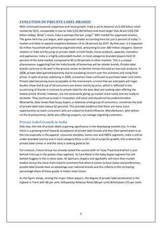 EVOLUTION OF PRIVATE LABEL BRANDS
With continued economic expansion and retail growth, India is set to become US $ 450 billion retail
market by 2015, comparable in size to Italy (US$ 462 billion) and much larger than Brazil (US$ 258
billion today). What‟s more, India is perhaps the last „virgin‟ BRIC market for organized retailers.
The game here has just begun, with organized retailer accounting here for just 5 percent of today‟s
market and likely to expand anywhere between 14 to 18 percent by 2015. By that year, it is expected
65 million household will patronize organized retail, amounting to over 300 million shoppers. Several
retailers in India are focusing on private labels in fresh foods, home products, apparels, cosmetics
and appliances. India is a highly unbranded market. In most categories branded players hold 10
percent of the total market, compared to 40 to 60 percent in other markets. This is a unique
phenomenon suggesting that the India brands of tomorrow will be retailer brands. Private label
brands continue to do well in the grocery sector as families remain focused on low-cost products. In
2008, private label gained popularity due to escalating concern over the economy and rising food
prices. In spite of prices stabilizing in 2009, consumers have continued to purchase lower-cost items.
Private label becoming more acceptable to the mainstream; a trend that we anticipate will linger.
Studies show that 8 out of 10 consumers are driven mainly by price, which is reflected in the
scrutinizing of brands in contrast to private label for the best deal and seeking sales offering the
lowest priced. Brands, however, are not necessarily giving up market share easily and are ready to
do battle. They continue to lead in innovation and value and should not be underestimated.
Meanwhile, data shows that heavy buyers, a relatively small group of consumers, constitute the bulk
of private label sales (about 62 percent). This provides evidence that there are many more
opportunities to reach consumers who are subject to brand influence. Manufacturers, who deliver
on the brand promise, while also offering coupons, can salvage migrating customers.

Private Label Growth in India
And now, the role of private labels is gaining significance in the developing markets too. In India
there is a growing trend towards acceptance of private label brands and thus their penetration is on
the rise especially in the apparel, consumer durables, home care and FMCG segments. India is still an
under-branded country and in each category there is still a lot of scope for growth, this is where the
private label comes in and the story is looking good so far.

For instance, Future Group has already tasted the success with its Tasty Treat brand which is just
behind Frito Lay in the potato chips segment. Its Care Mate in the baby diaper segment has left
behind Huggies in the in-store sales. At Spencers, diapers and agarbattis sell more than market
leaders across the store chain.Experts comment that when it comes to local tastes and preferences,
private label brands have an advantage over national brands and this reflects in the increasing
percentage share of these goods in Indian retail chains.

As the figure shows, among the major Indian players, the degree of private label penetration is the
highest in Trent with 90 per cent, followed by Reliance Retail (80 per cent) &Pantaloon (75 per cent)




                                                  5
 